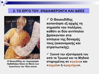 2. ΤΟ ΕΡΓΟ ΤΟΥ. ΕΝΔΙΑΦΕΡΟΝΤΑ ΚΑΙ ΙΔΕΕΣ

                               Ο Θουκυδίδης
                              κατανόησε εξ αρχής τη
                              σημασία του πολέμου,
                              καθότι οι δύο αντίπαλοι
                              βρίσκονταν στο
                              απόγειο της δύναμής
                              τους (οικονομικής και
                              στρατιωτικής).

                               Ξεκινά την εξιστόρησή του
                              από τα Τρωικά και τα Μηδικά
Ο Θουκυδίδης σε τοιχογραφία   στηριγμένος σε «εικότα» και
                                               εικότα
Ορθόδοξου Ναού σε Μονή των
 Ιωαννίνων του 16ου αιώνα     «σημεία» ή «μαρτύρια».
                               σημεία     μαρτύρια
 