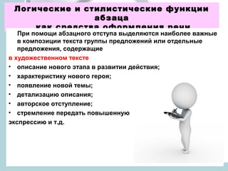 Логические и стилистические функции
                абзаца
     как средства оформления речи
   При помощи абзацного отступа выделяются наиболее важные
   в композиции текста группы предложений или отдельные
   предложения, содержащие
в художественном тексте
• описание нового этапа в развитии действия;
• характеристику нового героя;
• появление новой темы;
• детализацию описания;
• авторское отступление;
• стремление передать повышенную
экспрессию и т.д.
 