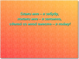 Скажи мне – я забуду,
    покажи мне – я запомню,
сделай со мной вместе – я пойму!
 
