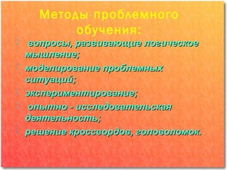 Методы проблемного
         обучения:
 вопросы, развивающие логическое
  мышление;
 моделирование проблемных
  ситуаций;
 экспериментирование;
 опытно - исследовательская
  деятельность;
 решение кроссвордов, головоломок.
 