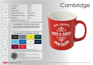 earthenware   Capacity                                330ml
                                                                                                                             Cambridge
              Height                                  90mm
              Diameter                                80mm
              Direct Print Area                       185x70mm
              Transfer Print Area                     220x80mm
              Weight                                  295g
              Boxed As Standard 36

                  Available Printing Methods
                     Direct Printing                  Transfer Printing



                  Standard Available Glazes
                  1- Black             2 - Grey          3 - Yellow       4- Racing Green
               (Process Black)           (430)         (Process Yellow)         (350)




               5 - light blue       6 - Reflex Blue      7 - Ivory        8 - Midnight Blue
                    (297)               (2728)             (7499)               (289)




               9 - Cranberry           10 - Red         1 1- White
                    (209)               (1797)


                     All Colour Examples are Approximate and Colours May Vary


                                 3 Day Service
                                 72-504 mugs with 1 colour print in 3 Days
                                 5 Day Service
                                 72-504 mugs with 2 colour print in 5 Days
                                 504 - 1004 mugs with 1 colour print in 5 Days


       mugsgalore.com                                                                         We reserve the right to discontinue products and glaze colours without notice. All pictures are for example only and colours may vary   .
 