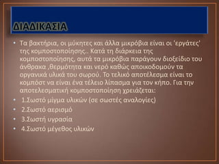 • Τα βακτιρια, οι μφκθτεσ και άλλα μικρόβια είναι οι 'εργάτεσ'
  τθσ κομποςτοποίθςθσ.. Κατά τθ διάρκεια τθσ
  κομποςτοποίθςθσ, αυτά τα μικρόβια παράγουν διοξείδιο του
  άνκρακα ,κερμότθτα και νερό κακϊσ αποικοδομοφν τα
  οργανικά υλικά του ςωροφ. Το τελικό αποτζλεςμα είναι το
  κομπόςτ να είναι ζνα τζλειο λίπαςμα για τον κιπο. Για τθν
  αποτελεςματικι κομποςτοποίθςθ χρειάηεται:
• 1.Σωςτό μίγμα υλικϊν (ςε ςωςτζσ αναλογίεσ)
• 2.Σωςτό αεριςμό
• 3.Σωςτι υγραςία
• 4.Σωςτό μζγεκοσ υλικϊν
 