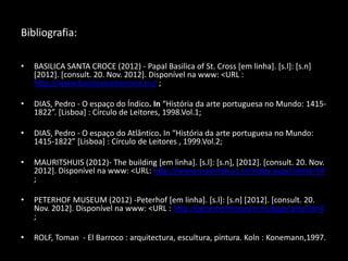 Bibliografia::

•   BASILICA SANTA CROCE (2012) - Papal Basilica of St. Cross [em linha]. [s.l]: [s.n]
    [2012]. [consult. 20. Nov. 2012]. Disponível na www: <URL :
    http://www.basilicasantacroce.eu/ ;

•   DIAS, Pedro - O espaço do Índico. In “História da arte portuguesa no Mundo: 1415-
    1822”. [Lisboa] : Círculo de Leitores, 1998.Vol.1;

•   DIAS, Pedro - O espaço do Atlântico. In “História da arte portuguesa no Mundo:
    1415-1822” [Lisboa] : Círculo de Leitores , 1999.Vol.2;

•   MAURITSHUIS (2012)- The building [em linha]. [s.l]: [s.n], [2012]. [consult. 20. Nov.
    2012]. Disponível na www: <URL: http://www.mauritshuis.nl/index.aspx?siteid=54
    ;

•   PETERHOF MUSEUM (2012) -Peterhof [em linha]. [s.l]: [s.n] [2012]. [consult. 20.
    Nov. 2012]. Disponível na www: <URL : http://peterhofmuseum.ru/page.php?id=4
    ;

•   ROLF, Toman - El Barroco : arquitectura, escultura, pintura. Koln : Konemann,1997.
 