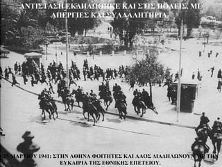 ΑΝΤΙΣΤΑΣΗ ΕΚΔΗΛΩΘΗΚΕ ΚΑΙ ΣΤΙΣ ΠΟΛΕΙΣ, ΜΕ
           ΑΠΕΡΓΙΕΣ ΚΑΙ ΣΥΛΛΑΛΗΤΗΡΙΑ.




25 ΜΑΡΤΙΟΥ 1941: ΣΤΗΝ ΑΘΗΝΑ ΦΟΙΤΗΤΕΣ ΚΑΙ ΛΑΟΣ ΔΙΑΔΗΛΩΝΟΥΝ ΜΕ ΤΗΝ
                   ΕΥΚΑΙΡΙΑ ΤΗΣ ΕΘΝΙΚΗΣ ΕΠΕΤΕΙΟΥ.
 