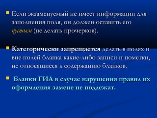    Если экзаменуемый не имеет информации для
    заполнения поля, он должен оставить его
    пустым (не делать прочерков).

   Категорически запрещается делать в полях и
    вне полей бланка какие-либо записи и пометки,
    не относящиеся к содержанию бланков.
   Бланки ГИА в случае нарушения правил их
    оформления замене не подлежат.
 