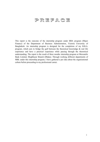 This report is the outcome of the internship program under BBA program (Major
Finance) of the Department of Business Administration, Victoria University of
Bangladesh. An internship program is designed for the completion of my B.B.A.
program, which acts to bridge the gulf between the theoretical knowledge & real life
experience and have a practical experience while passing through the theoretical
understanding. The report is the result of three months internship program at Mercantile
Bank Limited, Moghbazar Branch (Dhaka). Through working different departments of
MBL under this internship program, I have gathered a pre idea about the organizational
culture before proceeding to my professional career.




                                                                                     i
 