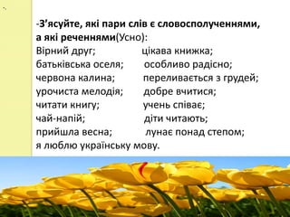-.

     -З’ясуйте, які пари слів є словосполученнями,
     а які реченнями(Усно):
     Вірний друг;           цікава книжка;
     батьківська оселя;     особливо радісно;
     червона калина;        переливається з грудей;
     урочиста мелодія;      добре вчитися;
     читати книгу;          учень співає;
     чай-напій;             діти читають;
     прийшла весна;          лунає понад степом;
     я люблю українську мову.
 