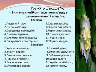 Гра «Хто швидше?»:
   - Визначте спосіб синтаксичного зв’язку у
              словосполученні і запишіть:
                    I Варіант
1.Людський плач;                7.Слухати лекцію;
2.Іти до магазину;              8.Знайти для матері;
3.Довідатись про подію;         9.Чарівна посмішка;
4.Думати старанно;              10.Писати красиво;
5.Дивитися телепередачу;        11. Рідна мова;
6.Піклуватися про старших;      12.Ходити твердо.
                     II Варіант
1.Урочиста мелодія;              7.Чудовий день;
2.Знайти дорогу;                 8.Виконати доручення;
3.Стояти похитуючись;           9.Побачити дівчину;
4.Приспані тривоги;             10.Барви золоті;
5.Бажання вчитись;              11.Український борщ;
6.Думати про роботу;            12.Читати газету.
 