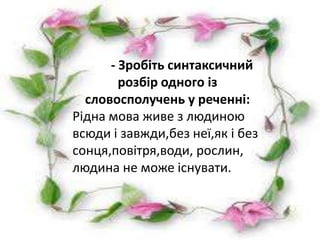 -Зробіть синтаксичний розбір словосполучення.
Рідна мова живе з людиноюсинтаксичний
                   - Зробіть всюди і завжди,без
неї,як і без сонця,повітря,води,рослин,людина не
                     розбір одного із
може існувати.
            словосполучень у реченні:
          Рідна мова живе з людиною
          всюди і завжди,без неї,як і без
          сонця,повітря,води, рослин,
          людина не може існувати.
 