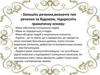 - Запишіть речення,визначте тип речення за будовою,
             - Запишіть речення,визначте тип
підкресліть граматичну основу.
Мова забезпечує спілкування людей.підкресліть
             речення за будовою,
Мова не передається у спадок. основу:
                       граматичну
       - Мова забезпечує спілкування людей.
Мова об’єднує людей у національну спільність.
       - Мова не передається у спадок.
Україна Мова та земля,де я у національну спільність. на мене
       -
         – це об’єднує людей народилася,де завжди
чекатиме батьківська домівка,зігріта теплим,родинним
       - Україна – це та земля, де я народилася, де завжди на
затишком,добротою та материнською ласкою,це-моя
       мене чекатиме батьківська домівка, зігріта теплим,
Батьківщина. затишком, добротою та материнською ласкою,
       родинним
Людина можеБатьківщина.Батьківщину і не чути більше рідної
       це - моя покинути
       - Людина може покинути Батьківщину і не чути більше
мови,але у підсвідомості залишаться колискові,які виспівувала
       рідної мови,але у підсвідомості залишаться колискові, які
мати,перші враження,добуті тільки цією,єдиною і
       виспівувала мати, перші враження, добуті тільки цією,
неповторною,мовою.
       єдиною і неповторною, мовою.
 