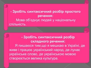 - Зробіть синтаксичний розбір простого
                 речення:
     Мова об’єднує людей у національну
спільність.


        - Зробіть синтаксичний розбір
             складного речення:
   Я пишаюся тим,що я мешкаю в Україні, де
живе і працює український народ, де лунає
українське слово, де українською мовою
створюється велика культура.
 