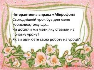 -Інтерактивна вправа «Мікрофон»
Сьогоднішній урок був для мене
корисним,тому що…
Чи досягли ми мети,яку ставили на
початку уроку?
Як ви оцінюєте свою роботу на уроці?
 