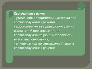 Сьогодні ми з вами:
- узагальнимо теоретичний матеріал про
словосполучення і речення;
- удосконалимо та відпрацюємо уміння
визначати й порівнювати типи
словосполучень та речень,створювати
власні висловлювання;
- виконуватимемо синтаксичний аналіз
словосполучення і речення.
 