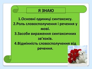 Я ЗНАЮ
   1.Основні одиниці синтаксису.
2.Роль словосполучення і речення у
                мові.
 3.Засоби вираження синтаксичних
              зв’язків.
 4.Відмінність словосполучення від
              речення.
 