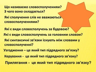 Що називаємо словосполученням?
З чого воно складається?
Які сполучення слів не вважаються
словосполученнями?
Які є види словосполучень за будовою?
Які є види словосполучень за головним словом?
Які синтаксичні зв’язки існують між словами у
словосполученні?
Узгодження – це який тип підрядного зв’язку?
Керування - це який тип підрядного зв’язку?
Прилягання - це який тип підрядного зв’язку?
 