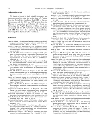 76                                                   A.J. Ali et al. / Field Crops Research 97 (2006) 66–76

Acknowledgements                                                                   Kennedy, R.A., Rumpho, M.E., Fox, T.C., 1992. Anaerobic metabolism in
                                                                                       plants. Plant Physiol. 100, 1–6.
                                                                                   Khush, G.S., 1984. Terminology for Rice-Growing Environments. Inter-
   We thank reviewers for their valuable comments and                                  national Rice Research Institute, Manila, Philippines, p. 35.
numerous corrections to the ﬁrst version of the MS. Funding                        Khush, G.S., 2001. Green revolution: the way forward. Nat. Rev. Genet. 2,
from the Rockefeller Foundation BMZ/GTZ of German                                      815–822.
Government, and the ‘948’ and ‘863’ projects from the                              Larsen, R.J., Marx, M.L., 1981. An Introduction to Mathematical Statistics
                                                                                       and Its Applications. Prentice-Hall, Inc., Englewood Cliffs, NJ.
Ministry of Agriculture and Ministry of Science and
                                                                                   Li, Z.K., Rutger, J.N., 2000. Geographic distribution and multilocus struc-
Technology, the People’s Republic of China are greatly                                 ture of isozyme variation in rice. Theor. Appl. Genet. 101, 379–387.
appreciated. A.J. Ali, B.Y. Fu, C.H.M. Vijaykumar, J.L. Xu                         Mishra, B., Singh, R.K., Senadhira, D., 2001. Recent advances and future
and Y.M. Gao were also supported by postdoctoral                                       strategies for breeding salt tolerant rice varieties. In: Peng, S., Hardy, B.
fellowships from the Rockefeller Foundation.                                           (Eds.), Rice research for food security and poverty alleviation Proceed-
                                                                                       ings of the International Rice Research Conference, 31 March–3 April
                                                                                       2000. International Rice Research Institute, Los Banos, Philippines,
                                                                                       p. 692.
References                                                                         Mohanty, H.K., Khush, G.S., 1985. Diallel analysis of submergence toler-
                                                                                       ance in rice, Oryza sativa L. Theor. Appl. Genet. 70, 467–473.
Akbar, M., Yabuno, T., 1974. Breeding for saline resistant varieties of rice 2:    Panda, N., Khush, G.S., 1995. Host Plant Resistance to Insects. CAB
    comparative performance of some rice varieties to salinity during early            International, p. 419.
    developmental stages. Jpn. J. Breed. 24, 176–181.                              Pearson, G.A., Ayers, A.D., Eberhard, D.L., 1966. Relative salt tolerance of
Bertin, P., Kinet, J.M., Bouharmont, J., 1996. Evaluation of chilling                  rice during germination and early seedling development. Soil Sci. 102,
    sensitivity in different rice varieties. Relationship between screening            151–156.
    procedures applied during germination and vegetative growth. Euphy-            Perata, P., Alphi, A., 1993. Plant responses to anaerobiosis. Plant Sci. 93,
    tica 89, 201–210.                                                                  1–17.
Duvick, D.N., 1984. Genetic contributions to yield gains of U.S. hybrid            Poonamperuma, F.N., Bandyopadhya, A.K., 1980. Soil salinity as con-
    maize, 1930–1980. In: Fehr, W.R. (Ed.), Genetic Contributions to Yield             straints on food production in the humid tropics. In: Soil Related
    Gains of Five Major Crop Plants. Crop Science Society of America,                  Constraints to Food Production in the Tropics, IRRI, Los Banos,
    Agronomy Society of America, Madison, WI, USA, (CSSA Special                       Philippines, pp. 203–216.
    Publication No. 7), pp. 15–47.                                                 Pophaly, D.J., Gupta, A.K., Rana, D.K., Verma, V.K., 2001. Biological and
Duvick, D.N., 2002. Crop breeding in the twenty-ﬁrst century. In: Kang,                genetic analysis of rice germplasm with resistance to brown plant
    M.S. (Ed.), Crop Improvement: Challenges in the Twenty-First Century.              hopper in the collection of Indira Gandhi Agricultural University. In:
    The Haworth Press, Binghamton, pp. 3–14.                                           Peng, S., Hardy, B. (Eds.), Rice research for food security and poverty
Falk, D.E., 2001. Recurrent introgression as a population enrichment                   alleviation. Proceedings of the International Rice Research Conference,
    (RIPE) method in barley. In: Proceedings of the 10th Australian Barley             International Rice Research Institute Los Banos, Philippines, March 3–
    Technical Symposium.                                                               April 31, 2000, p. 692.
Foolad, M.R., Subbiah, P., Kramer, C., Hargrave, G., Lin, G.Y., 2003.              Simmonds, N.W., 1993. Introgression and incorporation strategies for the
    Genetic relationship among cold, salt and drought tolerance during seed            use of crop genetic resources. Biol. Rev. 68, 539–562.
    germination in an interspeciﬁc cross of tomato. Euphytica 130, 199–            Tanksley, S.D., McCouch, S.R., 1997. Seed banks and molecular maps:
    206.                                                                               unlocking genetic potential from the wild. Science 277, 1063–1066.
Garrity, D.P., Singh, V.P., Hossain, M., 1996. Prioritizing the rice biotech-      Tanksley, S.D., Grandillo, S., Fulton, T.M., Zamir, D., Eshed, T., Petiard, V.,
    nology research agenda for Eastern India. In: Rice Research in Asia,               Lopez, J., Beck-Bunn, T., 1996. Advanced backcross QTL analysis in a
    CAB International and International Rice Research Institute, Wall-                 cross between an elite processing line of tomato and its wild relative L.
    ingford, UK, pp. 35–58.                                                            pimpinellifolium. Theor. Appl. Genet. 92, 213–224.
Gregorio, G.B., Senadhira, D., Mendoza R.D., 1997. Screening rice for              Widawsky, D.A., O’Toole, J.C., 1996. Prioritizing the rice biotechnology
    salinity tolerance. International Rice Research Institute discussion paper         research agenda for Eastern India. Prioritizing the rice biotechnology
    series No. 22.                                                                     research agenda for Eastern India In: Rice Research in Asia, CAB
Gregorio, G.B., Senadhira, D., Mendoza, R.D., Manigbas, N.L., Roxas, J.P.,             International and International Rice Research Institute, Wallingford,
    Guerta, C.Q., 2002. Progress in breeding for salinity tolerance and                UK, pp. 109–130.
    associated abiotic stresses in rice. Field Crops Res. 76, 91–101.              Xiao, J., Li, J., Grandillo, S., Sang-Nag, A., Yuan, L., Tanksley, S.D.,
Haque, Q.A., Hillerislambers, D., Tepora, N.M., Delacruz, Q.D., 1989.                  McCouch, S.R., 1998. Identiﬁcation of trait-improving quantitative trait
    Inheritance of submergence tolerance in rice. Euphytica 41, 247–251.               loci alleles from a wild rice relative Oryza ruﬁpogon. Genetics 150,
Ikeda, R., Kaneda, C., 1981. Genetic analysis of resistance to brown                   899–909.
    planthopper in rice. Jpn. J. Breed. 31, 285–297.                               Xu, K., Mackill, D., 1996. A major locus for submergence tolerance mapped
International Rice Research Institute, 1996. Standard evaluation system                on rice chromosome 9. Mol. Breed. 2, 219–224.
    for rice, fourth ed., International Rice Research Institute, Manila,           Yoshida, S., Forno, D.A., Cook, J.H., Gomez, K.A., 1976. Laboratory
    Philippines, p. 52.                                                                Manual for Physiological Studies of Rice, third ed. International Rice
Kannenberg, L.W., 2001. HOPE, a hierarchical, open-ended system for                    Research Institute, Manila, Philippines.
    broadening the breeding base of maize. In: Cooper, H.D., Spillane, C.,         Yu, S.B., Xu, W.J., Vijayakumar, C.H.M., Ali, J., Fu, B.Y., Xu, J.L.,
    Hodgkin, T. (Eds.), Broadening the Genetic Base of Crop Production.                Marghirang, R., Domingo, J., Jiang, Y.Z., Aquino, C., Virmani, S.S.,
    CABI Publishing, New York, pp. 311–329.                                            Li, Z.K., 2003. Molecular diversity and multilocus organization of
Kannenberg, L.W., Falk, D.E., 1995. Models for activation of plant genetic             the parental lines used in the International Rice Molecular Breeding
    resources for crop breeding programs. Can. J. Plant Sci. 75, 45–53.                Program. Theor. Appl. Genet. 108, 131–140.
 