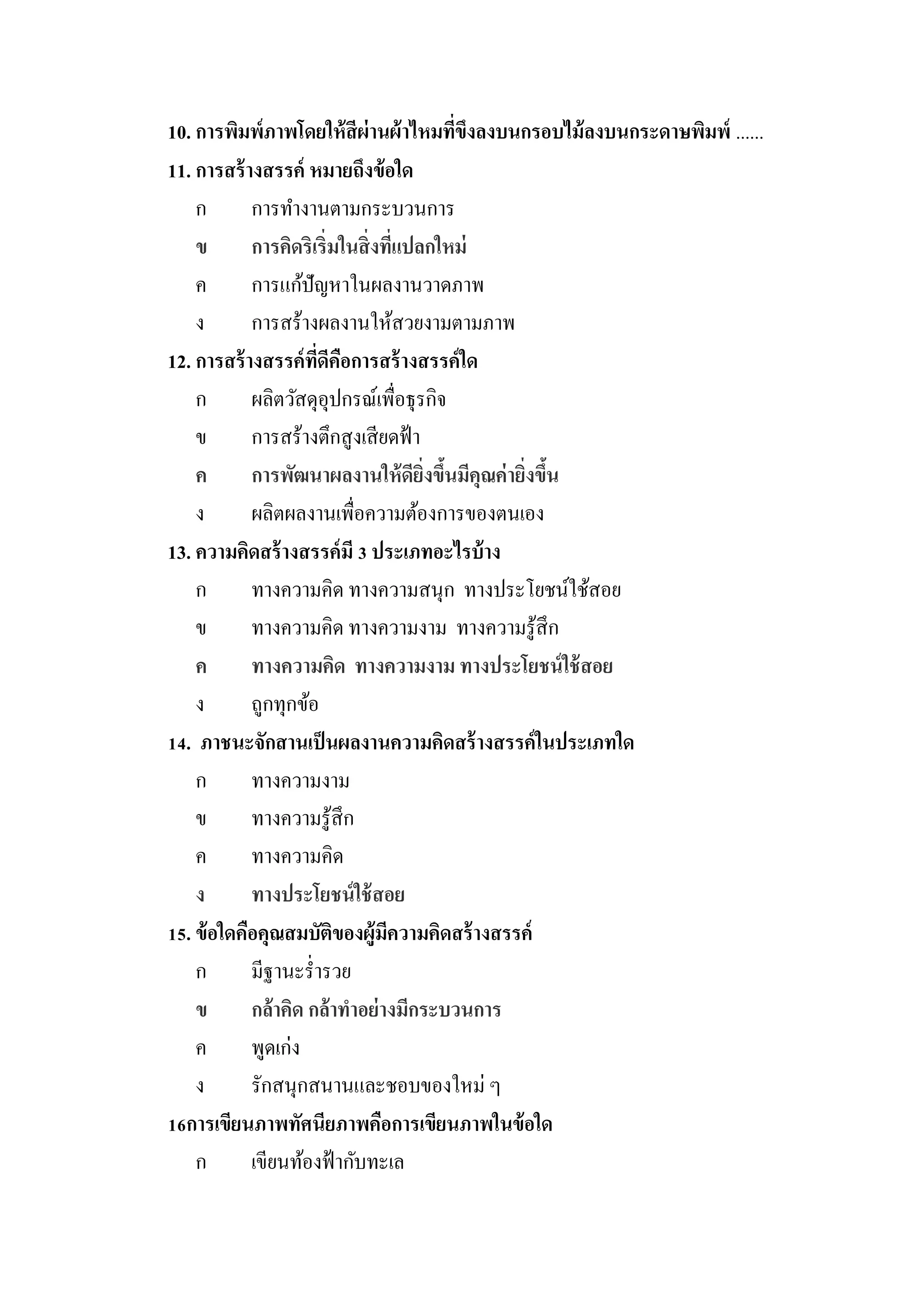 10. การพิมพ์ภาพโดยให้ สีผ่านผ้ าไหมทีขงลงบนกรอบไม้ ลงบนกระดาษพิมพ์ ......
                                           ่ ึ
11. การสร้ างสรรค์ หมายถึงข้ อใด
    ก       การทางานตามกระบวนการ
    ข       การคิดริเริ่มในสิ่ งทีแปลกใหม่
                                   ่
    ค       การแก้ปัญหาในผลงานวาดภาพ
    ง       การสร้างผลงานให้สวยงามตามภาพ
12. การสร้ างสรรค์ ทดีคอการสร้ างสรรค์ ใด
                     ี่ ื
    ก       ผลิตวัสดุอุปกรณ์เพื่อธุรกิจ
    ข       การสร้างตึกสู งเสี ยดฟ้ า
    ค       การพัฒนาผลงานให้ ดียงขึนมีคุณค่ ายิงขึน
                                      ิ่ ้     ่ ้
    ง       ผลิตผลงานเพื่อความต้องการของตนเอง
13. ความคิดสร้ างสรรค์ มี 3 ประเภทอะไรบ้ าง
    ก       ทางความคิด ทางความสนุก ทางประโยชน์ใช้สอย
    ข       ทางความคิด ทางความงาม ทางความรู ้สึก
    ค       ทางความคิด ทางความงาม ทางประโยชน์ ใช้ สอย
    ง       ถูกทุกข้อ
14. ภาชนะจักสานเป็ นผลงานความคิดสร้ างสรรค์ ในประเภทใด
    ก       ทางความงาม
    ข       ทางความรู ้สึก
    ค       ทางความคิด
    ง       ทางประโยชน์ ใช้ สอย
15. ข้ อใดคือคุณสมบัติของผู้มความคิดสร้ างสรรค์
                                 ี
    ก       มีฐานะร่ ารวย
    ข       กล้าคิด กล้าทาอย่ างมีกระบวนการ
    ค       พูดเก่ง
    ง       รักสนุกสนานและชอบของใหม่ ๆ
16การเขียนภาพทัศนียภาพคือการเขียนภาพในข้ อใด
    ก       เขียนท้องฟ้ ากับทะเล
 