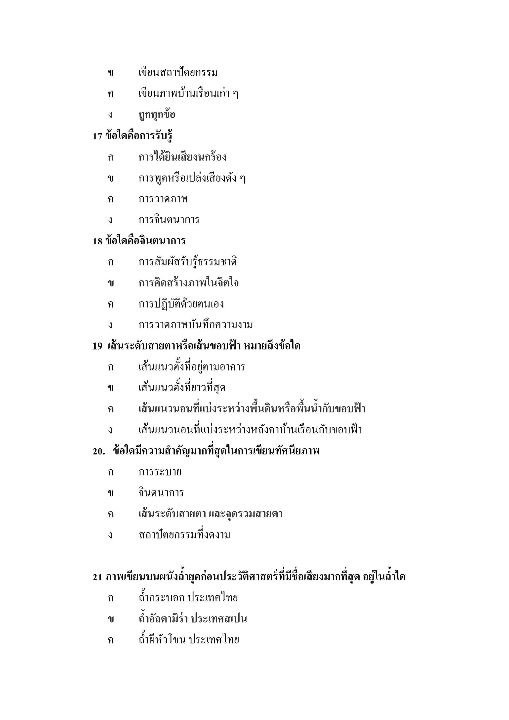 ข        เขียนสถาปัตยกรรม
   ค        เขียนภาพบ้านเรื อนเก่า ๆ
   ง        ถูกทุกข้ อ
17 ข้ อใดคือการรับรู้
   ก        การได้ ยนเสี ยงนกร้ อง
                     ิ
   ข        การพูดหรื อเปล่งเสี ยงดัง ๆ
   ค        การวาดภาพ
   ง        การจินตนาการ
18 ข้ อใดคือจินตนาการ
   ก        การสัมผัสรับรู ้ธรรมชาติ
   ข        การคิดสร้ างภาพในจิตใจ
   ค        การปฏิบติดวยตนเอง
                       ั ้
   ง        การวาดภาพบันทึกความงาม
19 เส้ นระดับสายตาหรือเส้ นขอบฟา หมายถึงข้ อใด
                                    ้
   ก                          ่
            เส้นแนวตั้งที่อยูตามอาคาร
   ข        เส้นแนวตั้งที่ยาวที่สุด
   ค        เส้ นแนวนอนทีแบ่ งระหว่ างพืนดินหรือพืนนากับขอบฟา
                            ่           ้         ้ ้        ้
   ง        เส้นแนวนอนที่แบ่งระหว่างหลังคาบ้านเรื อนกับขอบฟ้ า
20. ข้ อใดมีความสาคัญมากทีสุดในการเขียนทัศนียภาพ
                                ่
   ก        การระบาย
   ข        จินตนาการ
   ค        เส้ นระดับสายตา และจุดรวมสายตา
   ง        สถาปัตยกรรมที่งดงาม

21 ภาพเขียนบนผนังถายุคก่อนประวัติศาสตร์ ทมชื่อเสี ยงมากทีสุด อยู่ในถาใด
                     ้                   ี่ ี            ่          ้
   ก      ถ้ ากระบอก ประเทศไทย
   ข      ถาอัลตามิร่า ประเทศสเปน
             ้
   ค      ถ้ าผีหวโขน ประเทศไทย
                 ั
 