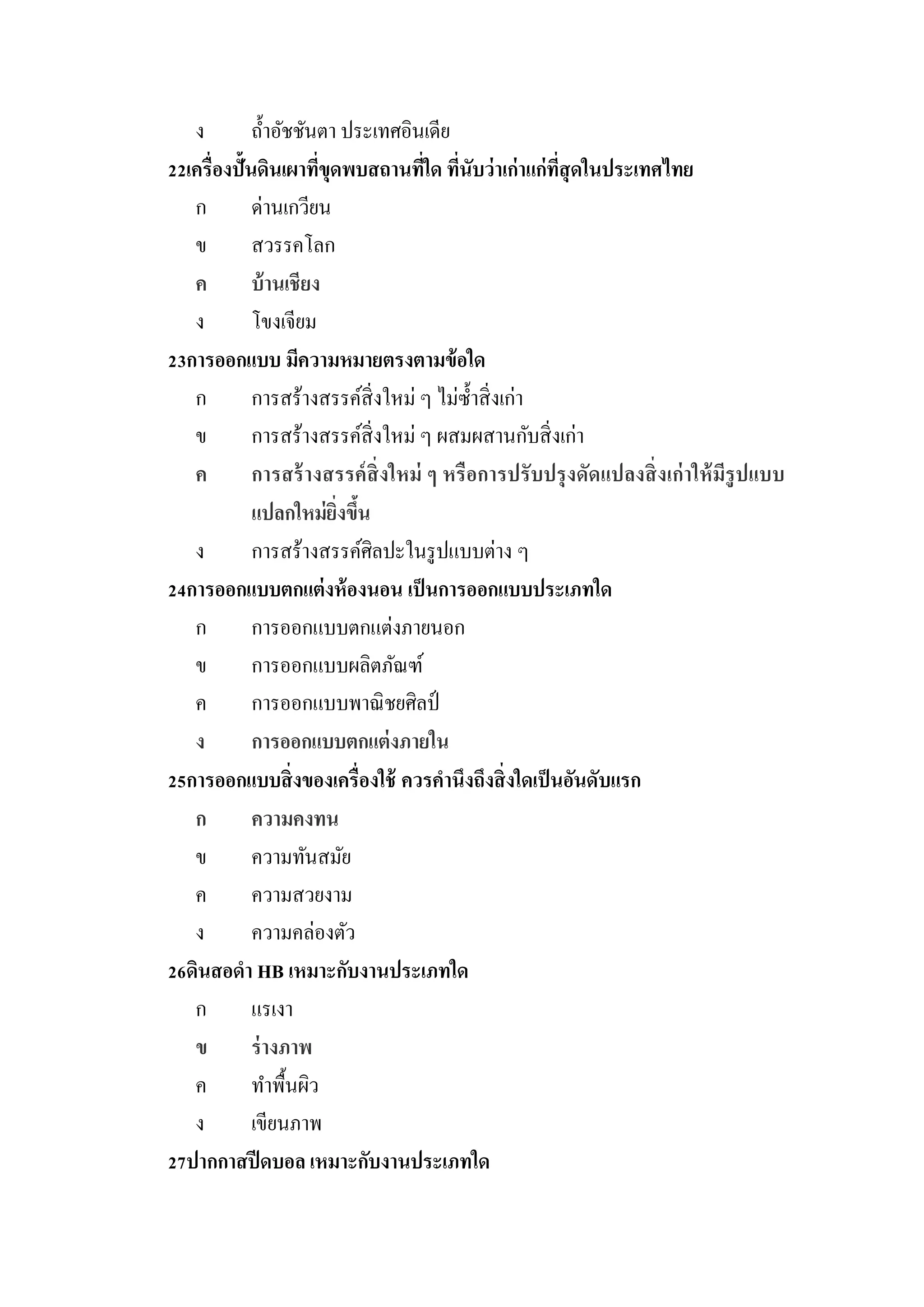 ง         ถ้ าอัชชันตา ประเทศอินเดีย
22เครื่องปั้นดินเผาทีขดพบสถานทีใด ทีนับว่ าเก่าแก่ทสุดในประเทศไทย
                       ่ ุ           ่ ่              ี่
   ก         ด่านเกวียน
   ข         สวรรคโลก
   ค         บ้ านเชียง
   ง         โขงเจียม
23การออกแบบ มีความหมายตรงตามข้ อใด
   ก         การสร้างสรรค์สิ่งใหม่ ๆ ไม่ซ้ าสิ่ งเก่า
   ข         การสร้างสรรค์สิ่งใหม่ ๆ ผสมผสานกับสิ่ งเก่า
   ค         การสร้ างสรรค์ สิ่งใหม่ ๆ หรื อการปรั บปรุ งดัดแปลงสิ่ งเก่ าให้ มีรูปแบบ
             แปลกใหม่ ยงขึนิ่ ้
   ง         การสร้างสรรค์ศิลปะในรู ปแบบต่าง ๆ
24การออกแบบตกแต่ งห้ องนอน เป็ นการออกแบบประเภทใด
   ก         การออกแบบตกแต่งภายนอก
   ข         การออกแบบผลิตภัณฑ์
   ค         การออกแบบพาณิ ชยศิลป์
   ง         การออกแบบตกแต่ งภายใน
25การออกแบบสิ่ งของเครื่องใช้ ควรคานึงถึงสิ่ งใดเป็ นอันดับแรก
   ก         ความคงทน
   ข         ความทันสมัย
   ค         ความสวยงาม
   ง         ความคล่องตัว
26ดินสอดา HB เหมาะกับงานประเภทใด
   ก         แรเงา
   ข         ร่ างภาพ
   ค         ทาพื้นผิว
   ง         เขียนภาพ
27ปากกาสปี ดบอล เหมาะกับงานประเภทใด
 