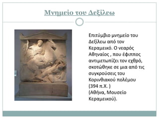 Κνημείο τος Γεξίλεω


           Επιτφμβιο μνθμείο του
           Δεξίλεω από τον
           Κεραμεικό. Ο νεαρόσ
           Ακθναίοσ , που ζφιπποσ
           αντιμετωπίηει τον εχκρό,
           ςκοτϊκθκε ςε μια από τισ
           ςυγκροφςεισ του
           Κορινκιακοφ πολζμου
           (394 π.Χ. )
           (Ακινα, Μουςείο
           Κεραμεικοφ).
 