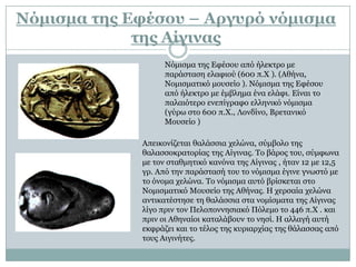 Λόμισμα τηρ Δυέσος – Απγςπό νόμισμα
             τηρ Αίγιναρ
                   Νόκηζκα ηεο Δθέζνπ από ήιεθηξν κε
                   παξάζηαζε ειαθηνύ (600 π.Χ ). (Αζήλα,
                   Ννκηζκαηηθό κνπζείν ). Νόκηζκα ηεο Δθέζνπ
                   από ήιεθηξν κε έκβιεκα έλα ειάθη. Eίλαη ην
                   παιαηόηεξν ελεπίγξαθν ειιεληθό λόκηζκα
                   (γύξσ ζην 600 π.Χ., Λνλδίλν, Bξεηαληθό
                   Mνπζείν )

             Απεηθνλίδεηαη ζαιάζζηα ρειώλα, ζύκβνιν ηεο
             ζαιαζζνθξαηνξίαο ηεο Αίγηλαο. Σν βάξνο ηνπ, ζύκθσλα
             κε ηνλ ζηαζκεηηθό θαλόλα ηεο Αίγηλαο , ήηαλ 12 κε 12,5
             γξ. Από ηελ παξάζηαζή ηνπ ην λόκηζκα έγηλε γλσζηό κε
             ην όλνκα ρειώλα. Σν λόκηζκα απηό βξίζθεηαη ζην
             Ννκηζκαηηθό Μνπζείν ηεο Αζήλαο. Η ρεξζαία ρειώλα
             αληηθαηέζηεζε ηε ζαιάζζηα ζηα λνκίζκαηα ηεο Αίγηλαο
             ιίγν πξηλ ηνλ Πεινπνλλεζηαθό Πόιεκν ην 446 π.Χ . θαη
             πξηλ νη Αζελαίνη θαηαιάβνπλ ην λεζί. Η αιιαγή απηή
             εθθξάδεη θαη ην ηέινο ηεο θπξηαξρίαο ηεο ζάιαζζαο από
             ηνπο Αηγηλήηεο.
 