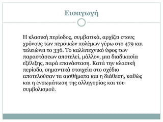 Δισαγωγή


Η θιαζηθή πεξίνδνο, ζπκβαηηθά, αξρίδεη ζηνπο
ρξόλνπο ησλ πεξζηθώλ πνιέκσλ γύξσ ζην 479 θαη
ηειεηώλεη ην 336. Σν θαιιηηερληθό ύθνο ησλ
παξαζηάζεσλ απνηειεί, κάιινλ, κηα δηαδηθαζία
εμέιημεο, παξά επαλάζηαζε. Καηά ηελ θιαζηθή
πεξίνδν, ζεκαληηθά ζηνηρεία ζην ζρέδην
απνηεινύζαλ ηα αηζζήκαηα θαη ε δηάζεζε, θαζώο
θαη ε ελζσκάησζε ηεο αιιεγνξίαο θαη ηνπ
ζπκβνιηζκνύ.
 