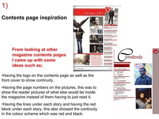 1)
Contents page inspiration




      From looking at other
      magazine contents pages
      I came up with some
      ideas such as;

•Having the logo on the contents page as well as the
front cover to show continuity.
•Having the page numbers on the pictures, this was to
show the reader pictures of what else would be inside
the magazine instead of them having to just read it.
•Having the lines under each story and having the red
block under each story, this also showed the continuity
in the colour scheme which was red and black.
 