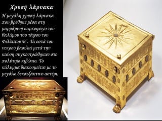 Χρυσή λάρνακα
Η μεγάλη χρυσή λάρνακα
που βρέθηκε μέσα στη
μαρμάρινη σαρκοφάγο του
θαλάμου του τάφου του
Φιλίππου Β΄. Τα οστά του
νεκρού βασιλιά μετά την
καύση συγκεντρώθηκαν στο
πολύτιμο κιβώτιο. Το
κάλυμμα διακοσμείται με το
μεγάλο δεκαεξάκτινο αστέρι.
ενώ στις πλευρές διάφορα
άνθη σχηματίζουν
διακοσμητικές ταινίες.
 