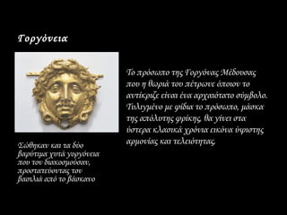Γοργόνεια

                          • Το πρόσωπο της Γοργόνας Μέδουσας
                            που η θωριά του πέτρωνε όποιον το
                            αντίκριζε είναι ένα αρχαιότατο σύμβολο.
                            Τυλιγμένο με φίδια το πρόσωπο, μάσκα
                            της απόλυτης φρίκης, θα γίνει στα
                            ύστερα κλασικά χρόνια εικόνα ύψιστης
Σώθηκαν και τα δύο          αρμονίας και τελειότητας.
βαρύτιμα χυτά γοργόνεια
που τον διακοσμούσαν,
προστατεύοντας τον
βασιλιά από το βάσκανο
 