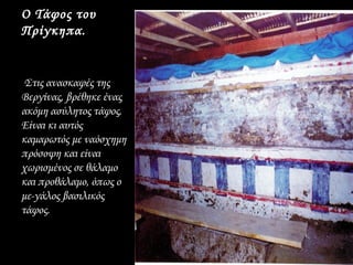 Ο Τάφος του
Πρίγκηπα.


 Στις ανασκαφές της
Βεργίνας, βρέθηκε ένας
ακόμη ασύλητος τάφος.
Είναι κι αυτός
καμαρωτός με ναόσχημη
πρόσοψη και είναι
χωρισμένος σε θάλαμο
και προθάλαμο, όπως ο
με­γάλος βασιλικός
τάφος.
 