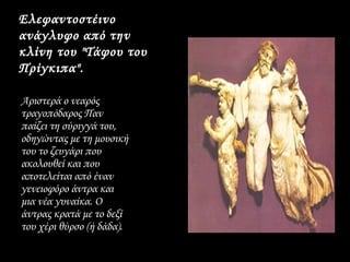 Ελεφαντοστέινο
ανάγλυφο από την
κλίνη του "Τάφου του
Πρίγκιπα".

Αριστερά ο νεαρός
τραγοπόδαρος Παν
παίζει τη σύριγγά του,
οδηγώντας με τη μουσική
του το ζευγάρι που
ακολουθεί και που
αποτελείται από έναν
γενειοφόρο άντρα και
μια νέα γυναίκα. Ο
άντρας κρατά με το δεξί
του χέρι θύρσο (ή δάδα).
 