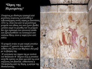 "Τάφος της
    Περσεφόνης"

Χτισμένος με ιδιαίτερη προσοχή από
μεγάλους πώρινους γωνιόλιθους ο
κιβωτιόσχημος αυτός τάφος με διαστάσεις
3Χ4,5 μ. είναι ένα από τα μεγαλύτερα
μνημεία του είδους του που έχουν βρεθεί,
ωστόσο παρά το μέγεθός του το μνημείο
δεν έχει πρόσοψη και κανονική είσοδο
και εξακολουθούσε να λειτουργεί σαν
υπόγεια θήκη, όπου η ταφή έγινε από
πάνω.

Το μνημείο ανήκε σε μια νεαρή γυναίκα
περίπου 25 χρονών που πρέπει να
πέθανε στη γέννα και θάφτηκε εδώ μαζί
με το βρέφος της.
 Η γειτνίαση του τάφου της με εκείνον
του Φιλίππου Β΄ δείχνει πως η γυναίκα
αυτή θα πρέπει να ήταν μια από τις επτά
συζύγους του βασιλιά, πιθανότατα η
Νικησίπολις από τις Φερές, η μητέρα της
Θεσσαλονίκης.
 