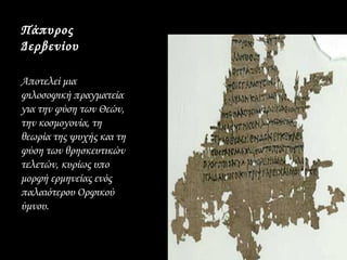 Πάπυρος
Δερβενίου

Αποτελεί μια
φιλοσοφική πραγματεία
για την φύση των Θεών,
την κοσμογονία, τη
θεωρία της ψυχής και τη
φύση των θρησκευτικών
τελετών, κυρίως υπο
μορφή ερμηνείας ενός
παλαιότερου Ορφικού
ύμνου.
 