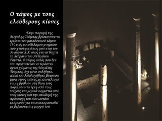 Ο τάφος με τους
ελεύθερους κίονες
           Στην παρυφή της
Μεγάλης Τούμπας βρίσκονταν τα
ερείπια του μακεδονικού τάφου
ΙV, ενός μονοθάλαμου μνημείου
που χτίστηκε όπως φαίνεται τον
3ο αιώνα π.Χ. ίσως για να δεχτεί
το λείψανο του Αντιγόνου
Γονατά. Ο τάφος αυτός που δεν
τον προστάτευαν οι τεράστιοι
όγκοι χώματος της Μεγάλης
Τούμπας, όχι μόνο συλήθηκε,
αλλά και λιθολογήθηκε βάναυσα
μέσα στους αιώνες με αποτέλεσμα
να μη βρεθούν στη θέση τους
παρά μόνο τα ίχνη από τους
τοίχους και μερικά κομμάτια από
τους κίονες και την ανωδομή της
πρόσοψής του που ωστόσο
επαρκούν για να αναπαρασταθεί
με βεβαιότητα η μορφή του.
 