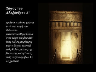 Τάφος του
Αλεξάνδρου Δ'

τριάντα περίπου χρόνια
μετά την ταφή του
Φιλίππου
κατασκευάσθηκε δίπλα
στον τάφο του βασιλιά
ένας άλλος μικρότερος
για να δεχτεί τα οστά
ενός άλλου μέλους της
βασιλικής οικογένειας,
ενός νεαρού έφηβου 13­
15 χρονών.
 