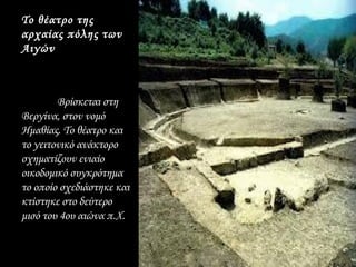 Το θέατρο της
αρχαίας πόλης των
Αιγών



        Βρίσκεται στη
Βεργίνα, στον νομό
Ημαθίας. Το θέατρο και
το γειτονικό ανάκτορο
σχηματίζουν ενιαίο
οικοδομικό συγκρότημα
το οποίο σχεδιάστηκε και
κτίστηκε στο δεύτερο
μισό του 4ου αιώνα π.Χ.
 