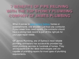 When it comes to pipe relining Sydney homes or
establishments, one shouldn’t just trust any contractor.
If your sewer lines need repairs, the contractor should
have a strong track record to pull off the right job for
your pipe repair needs.

GF James Plumbing, one of Sydney’s most reliable
plumbing contractors has successfully provided top
notch plumbing services to hundreds of homes. They
are equipped with the latest technologies and are
capable of providing repairs for most types of plumbing
requirements.
 