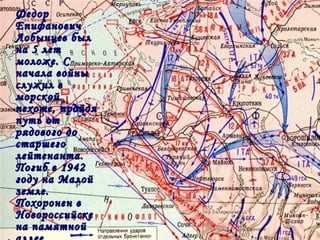 ФедорФедор
ЕпифановичЕпифанович
Лобынцев былЛобынцев был
на 5 летна 5 лет
моложе. Смоложе. С
начала войныначала войны
служил вслужил в
морскойморской
пехоте, пройдяпехоте, пройдя
путь отпуть от
рядового дорядового до
старшегостаршего
лейтенанта.лейтенанта.
Погиб в 1942Погиб в 1942
году на Малойгоду на Малой
земле.земле.
Похоронен вПохоронен в
НовороссийскеНовороссийске
на памятнойна памятной
 