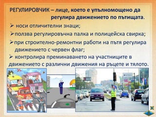 РЕГУЛИРОВЧИК – лице, което е упълномощено да
регулира движението по пътищата.
 носи отличителни знаци;
ползва регулировъчна палка и полицейска свирка;
при строително-ремонтни работи на пътя регулира
движението с червен флаг;
 контролира преминаването на участниците в
движението с различни движения на ръцете и тялото.
 
