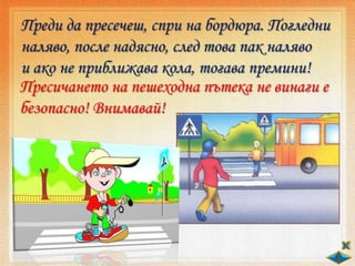 Преди да пресечеш, спри на бордюра. Погледни
наляво, после надясно, след това пак наляво
и ако не приближава кола, тогава премини!
Пресичането на пешеходна пътека не винаги е
безопасно! Внимавай!
 