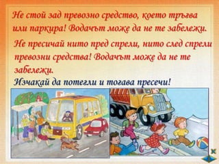 Не стой зад превозно средство, което тръгва
или паркира! Водачът може да не те забележи.
Не пресичай нито пред спрели, нито след спрели
превозни средства! Водачът може да не те
забележи.
Изчакай да потегли и тогава пресечи!
 