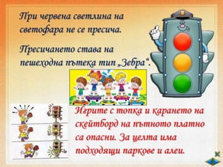 При червена светлина на
светофара не се пресича.
Пресичането става на
пешеходна пътека тип „Зебра“.
Игрите с топка и карането на
скейтборд на пътното платно
са опасни. За целта има
подходящи паркове и алеи.
 