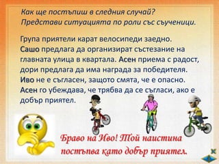 Как ще постъпиш в следния случай?
Представи ситуацията по роли със съученици.
Група приятели карат велосипеди заедно.
Сашо предлага да организират състезание на
главната улица в квартала. Асен приема с радост,
дори предлага да има награда за победителя.
Иво не е съгласен, защото смята, че е опасно.
Асен го убеждава, че трябва да се съгласи, ако е
добър приятел.
Браво на Иво! Той наистина
постъпва като добър приятел.
 