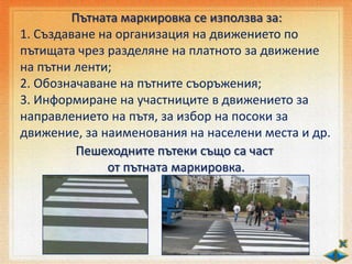 Пътната маркировка се използва за:
1. Създаване на организация на движението по
пътищата чрез разделяне на платното за движение
на пътни ленти;
2. Обозначаване на пътните съоръжения;
3. Информиране на участниците в движението за
направлението на пътя, за избор на посоки за
движение, за наименования на населени места и др.
Пешеходните пътеки също са част
от пътната маркировка.
 