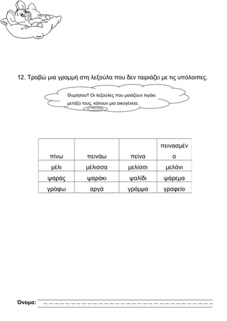 12. Τραβώ μια γραμμή στη λεξούλα που δεν ταιριάζει με τις υπόλοιπες.

                   Θυμήσου!! Οι λεξούλες που μοιάζουν λιγάκι
                   μεταξύ τους, κάνουν μια οικογένεια.




                                                               πεινασμέν
           πίνω             πεινάω                πείνα           ο
            μέλι            μέλισσα             μελίσσι         μελάνι
          ψαράς             ψαράκι               ψαλίδι         ψάρεμα
          γράφω               αργά              γράμμα          γραφείο




Όνομα:
 