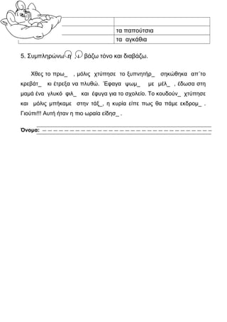 το πλοίο
                                     τα παπούτσια
                                     τα αγκάθια

5. Συμπληρώνω η , ι βάζω τόνο και διαβάζω.

    Χθες το πρω_    , μόλις χτύπησε το ξυπνητήρ_    σηκώθηκα απ΄το
κρεβάτ_    κι έτρεξα να πλυθώ. Έφαγα ψωμ_      με μέλ_ , έδωσα στη
μαμά ένα γλυκό φιλ_ και έφυγα για το σχολείο. Το κουδούν_ χτύπησε
και μόλις μπήκαμε στην τάξ_, η κυρία είπε πως θα πάμε εκδρομ_ .
Γιούπι!!! Αυτή ήταν η πιο ωραία είδησ_ .

Όνομα:
 