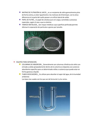MATRAZ DE FILTRACIÒN AL VACIO._ es un recipiente de vidrio generalmente pírex
de forma cónica, es decir igualmente a los matraces de Erlenmeyer, con la única
diferencia en la parte del cuello poseen un orificio lateral de salida.
PAPEL DE FILTRO._ Es papel de celulosa pura sin carga y sometidos a procesos
especiales, según el caso a que se destine.
TAMICES METALICOS._ Son mayas metálicas cuya superficie perforada permite
efectuar la separación de partículas o granos por tamaño.
 EQUIPOS PARA SEPARACION.
COLUMNAS DE ABSORCION._ Generalmente son columnas cilíndricas de vidrio con
entrada y salida apropiadamente dentro de la columna se deposita una sustancia
absorbente específica para un determinado retibo o sustancia que puede estar en
forma gaseosa y líquido.
TUBOS DESECADORES._ Se utilizan para absorber el vapor del agua, de la humedad
ambiental.
Los tipos mas usados son los que son de forma de U y los rectos.
 