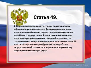 Статья 49.
• 4. Порядок проведения аттестации педагогических
  работников устанавливается федеральным органом
  исполнительной власти, осуществляющим функции по
  выработке государственной политики и нормативно-
  правовому регулированию в сфере образования, по
  согласованию с федеральным органом исполнительной
  власти, осуществляющим функции по выработке
  государственной политики и нормативно-правовому
  регулированию в сфере труда.
 