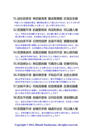 か？もし、不浄が嫌だと言うなら、なぜ衣服を身に着けている時は抱擁するの
でしょうか？
【】

49.糞便與口涎 悉從飲食生 何故貪口液 不樂臭糞便
糞便も唾液も飲食から生じますが、なぜ臭う糞便を嫌い、唾液には貪欲にな
るのでしょうか？
【】

50.嗜欲者不貪 柔軟木棉枕 謂無女體臭 彼誠迷穢垢
嗜好を欲する者は柔軟な木綿の枕をむやみに欲しがらず、女の体臭はないと
言いますが、汚れたあかに誠に戸惑います。
【】

51.迷劣欲者言 棉枕雖滑柔 難成鴛鴦眠 於彼反生瞋
戸惑っている貪欲な者は、綿の枕は滑々して柔らかいけれど、オシドリのつが
いのように眠るのは難しいと言って、反って怒りを生じます。
【】

52.若謂厭不淨 肌腱繫骨架 肉泥粉飾女 何以擁入懷
もし、不浄なものが嫌だと言うなら、肌と腱に繋がった骨にかけ渡した肉の
泥に粉で飾った女を、なぜ胸中に抱き入れるのでしょうか？
【全て執着が原因。外見より内面の美が重要】

53.汝自多不淨 日用恆經歷 豈貪不得足 猶圖他垢囊
あなた自身毎日常に経験しなければならない多くの不浄を含んでおり、決し
て貪欲は満足せず、なぜ相変わらず他人のあかの袋を望むのでしょうか？
【】

54.若謂喜彼肉 欲觀並摸觸 則汝何不欲 無心屍肉軀
もし、喜びがその肉であり、見て手さぐりして触れたいのなら、あなたはど
うして心の無い死体の肉体は欲しないのでしょうか？
【】

55.所欲婦女心 無從觀與觸 可觸非心識 空擁何所為
女性を欲する心は見られることも触られることもありません。触ることがで

2013
Copyright © 2013, Hitoshi Tsuchiyama. All rights reserved.

 