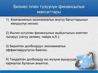 Бизнес план түзүүнүн финансылык
максаттары
1) Компаниянын экономикалык өнүгүү багыттарынын
жөндүүлүк негизи;
2) Иштин күтүлгөн финансылык жыйынтыгын эсептеп
чыгаруу (сатуу көлөмү, пайда ж.б.);
3) Берилген долбоордун экономикалык
эффективдүүлүгүн баалоо;
4) Тандалган долбоорду иш жүзүнө ашырууда
каржылоо булагын аныктоо.
 
